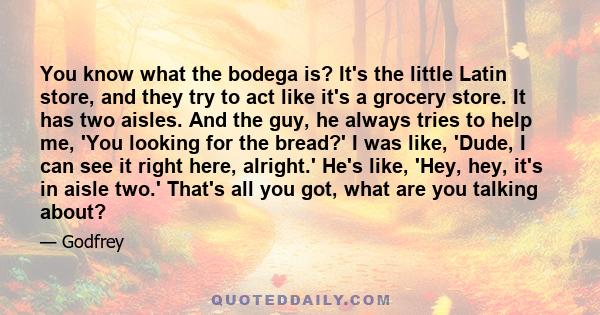 You know what the bodega is? It's the little Latin store, and they try to act like it's a grocery store. It has two aisles. And the guy, he always tries to help me, 'You looking for the bread?' I was like, 'Dude, I can