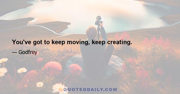 You've got to keep moving, keep creating.