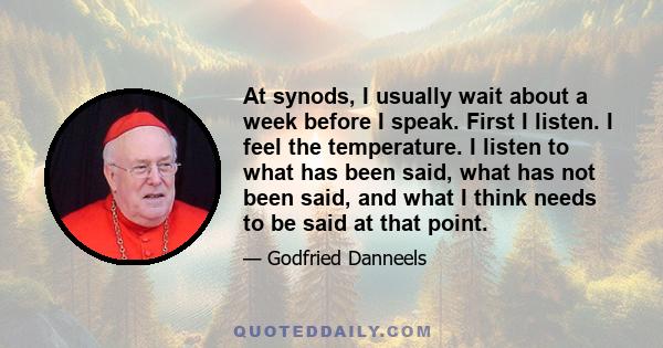 At synods, I usually wait about a week before I speak. First I listen. I feel the temperature. I listen to what has been said, what has not been said, and what I think needs to be said at that point.