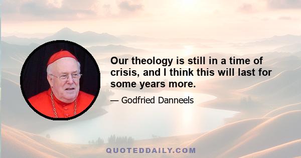 Our theology is still in a time of crisis, and I think this will last for some years more.