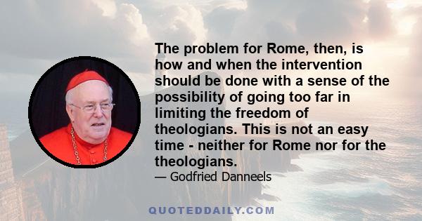 The problem for Rome, then, is how and when the intervention should be done with a sense of the possibility of going too far in limiting the freedom of theologians. This is not an easy time - neither for Rome nor for