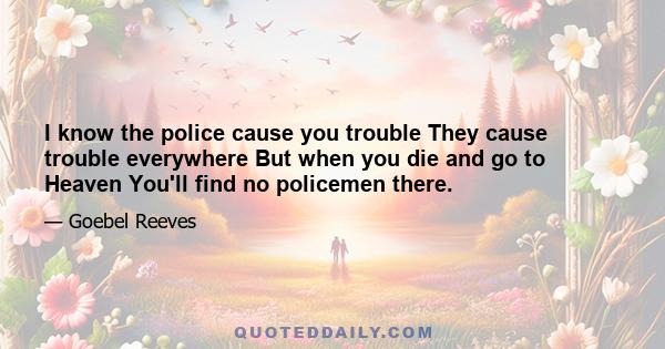 I know the police cause you trouble They cause trouble everywhere But when you die and go to Heaven You'll find no policemen there.