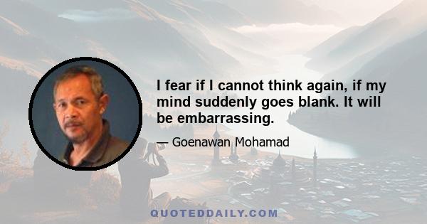 I fear if I cannot think again, if my mind suddenly goes blank. It will be embarrassing.