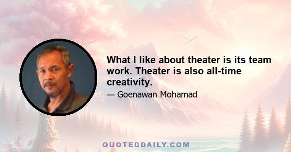 What I like about theater is its team work. Theater is also all-time creativity.