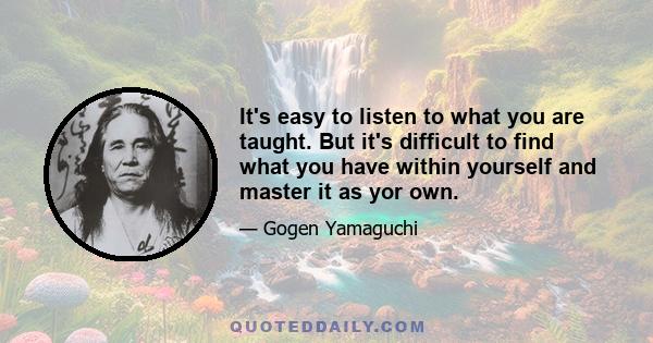 It's easy to listen to what you are taught. But it's difficult to find what you have within yourself and master it as yor own.