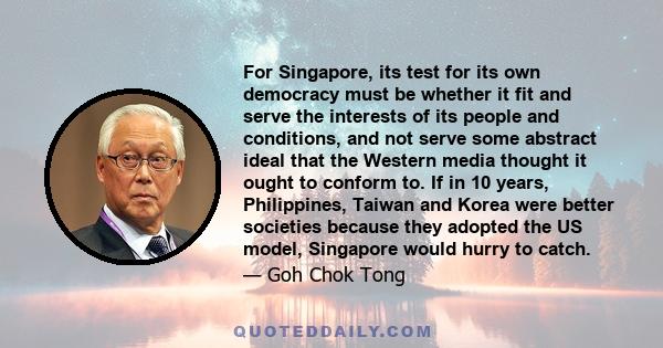 For Singapore, its test for its own democracy must be whether it fit and serve the interests of its people and conditions, and not serve some abstract ideal that the Western media thought it ought to conform to. If in