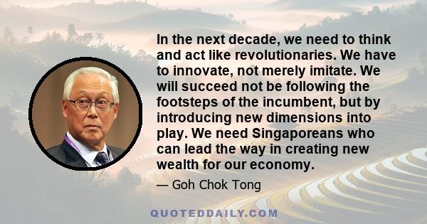 In the next decade, we need to think and act like revolutionaries. We have to innovate, not merely imitate. We will succeed not be following the footsteps of the incumbent, but by introducing new dimensions into play.