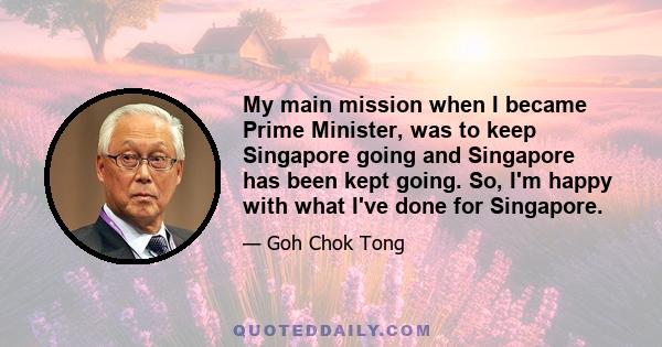 My main mission when I became Prime Minister, was to keep Singapore going and Singapore has been kept going. So, I'm happy with what I've done for Singapore.