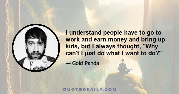 I understand people have to go to work and earn money and bring up kids, but I always thought, Why can't I just do what I want to do?