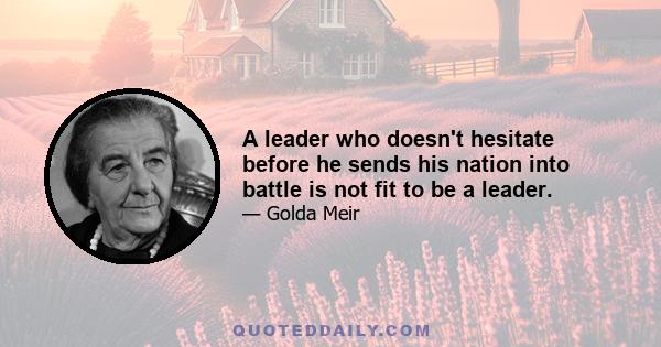 A leader who doesn't hesitate before he sends his nation into battle is not fit to be a leader.