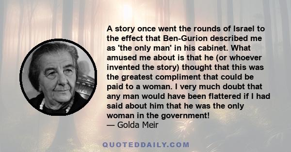 A story once went the rounds of Israel to the effect that Ben-Gurion described me as 'the only man' in his cabinet. What amused me about is that he (or whoever invented the story) thought that this was the greatest