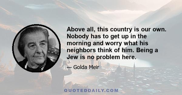 Above all, this country is our own. Nobody has to get up in the morning and worry what his neighbors think of him. Being a Jew is no problem here.