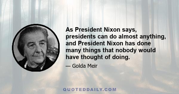 As President Nixon says, presidents can do almost anything, and President Nixon has done many things that nobody would have thought of doing.