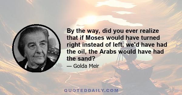 By the way, did you ever realize that if Moses would have turned right instead of left, we'd have had the oil, the Arabs would have had the sand?