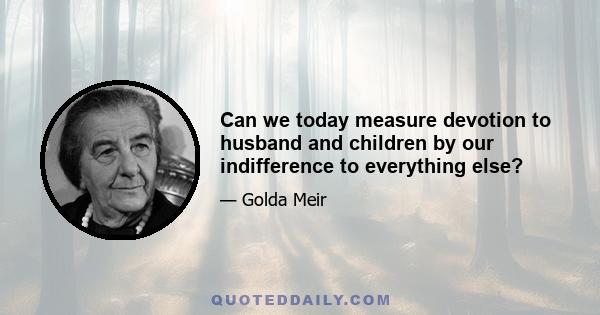 Can we today measure devotion to husband and children by our indifference to everything else?