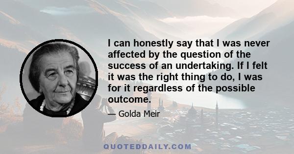 I can honestly say that I was never affected by the question of the success of an undertaking. If I felt it was the right thing to do, I was for it regardless of the possible outcome.