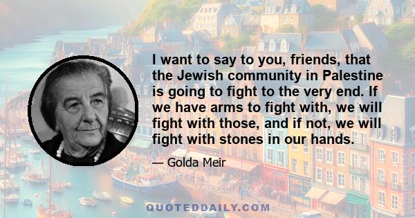 I want to say to you, friends, that the Jewish community in Palestine is going to fight to the very end. If we have arms to fight with, we will fight with those, and if not, we will fight with stones in our hands.