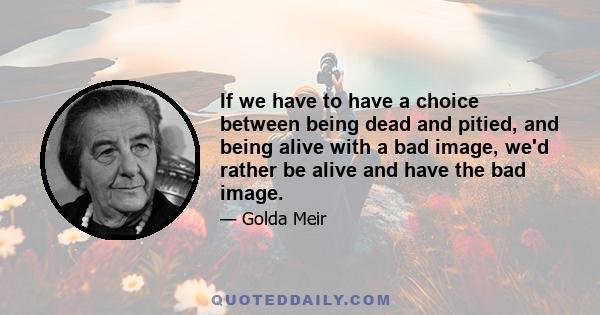 If we have to have a choice between being dead and pitied, and being alive with a bad image, we'd rather be alive and have the bad image.