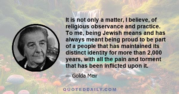 It is not only a matter, I believe, of religious observance and practice. To me, being Jewish means and has always meant being proud to be part of a people that has maintained its distinct identity for more than 2,000