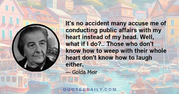 It's no accident many accuse me of conducting public affairs with my heart instead of my head. Well, what if I do?.. Those who don't know how to weep with their whole heart don't know how to laugh either.