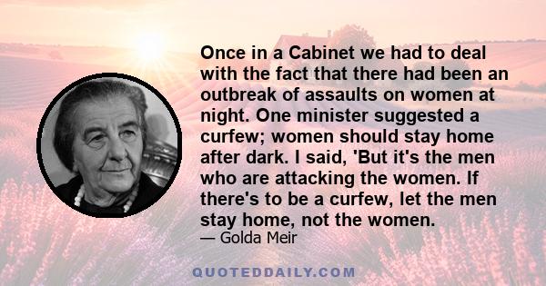 Once in a Cabinet we had to deal with the fact that there had been an outbreak of assaults on women at night. One minister suggested a curfew; women should stay home after dark. I said, 'But it's the men who are