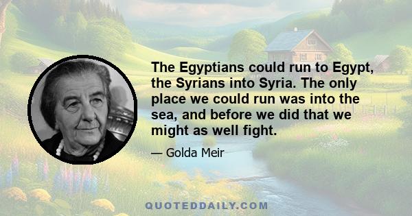 The Egyptians could run to Egypt, the Syrians into Syria. The only place we could run was into the sea, and before we did that we might as well fight.