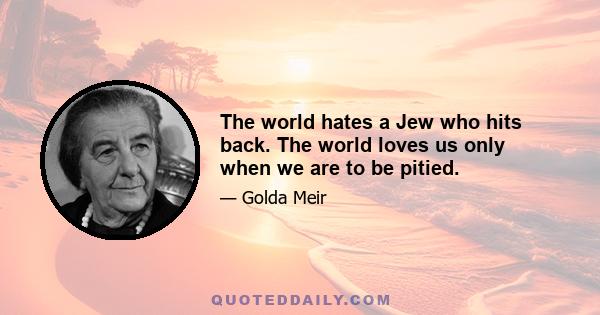 The world hates a Jew who hits back. The world loves us only when we are to be pitied.