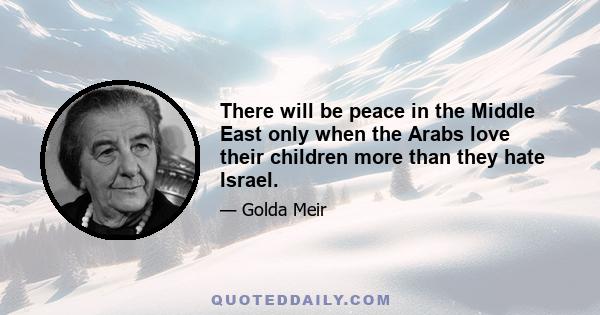 There will be peace in the Middle East only when the Arabs love their children more than they hate Israel.