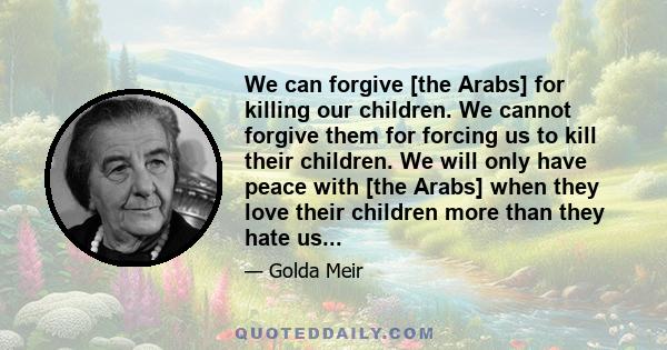 We can forgive [the Arabs] for killing our children. We cannot forgive them for forcing us to kill their children. We will only have peace with [the Arabs] when they love their children more than they hate us...