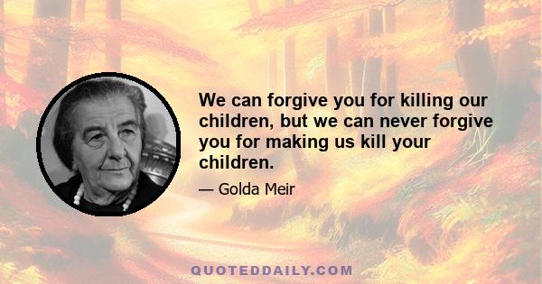 We can forgive you for killing our children, but we can never forgive you for making us kill your children.