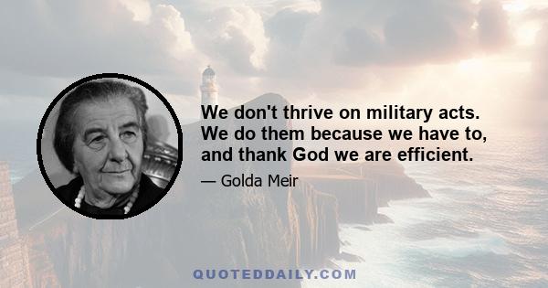 We don't thrive on military acts. We do them because we have to, and thank God we are efficient.