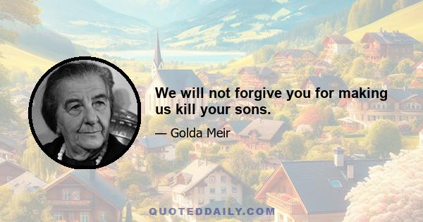 We will not forgive you for making us kill your sons.