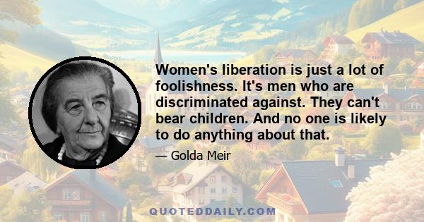 Women's liberation is just a lot of foolishness. It's men who are discriminated against. They can't bear children. And no one is likely to do anything about that.