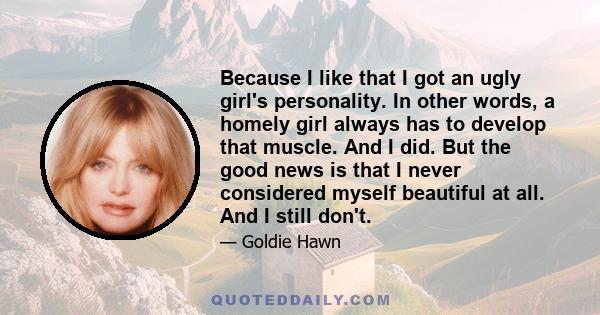 Because I like that I got an ugly girl's personality. In other words, a homely girl always has to develop that muscle. And I did. But the good news is that I never considered myself beautiful at all. And I still don't.