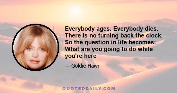 Everybody ages. Everybody dies. There is no turning back the clock. So the question in life becomes: What are you going to do while you're here