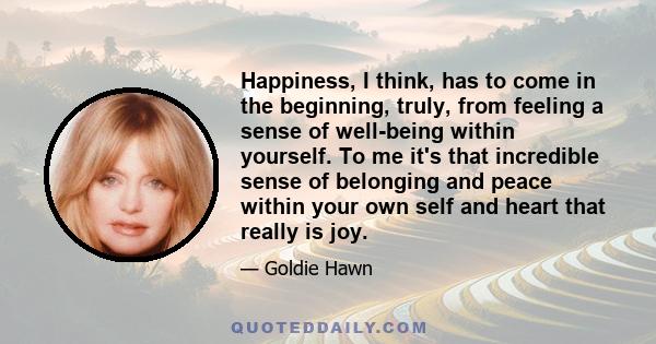 Happiness, I think, has to come in the beginning, truly, from feeling a sense of well-being within yourself. To me it's that incredible sense of belonging and peace within your own self and heart that really is joy.