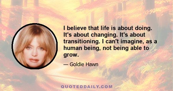 I believe that life is about doing. It's about changing. It's about transitioning. I can't imagine, as a human being, not being able to grow.