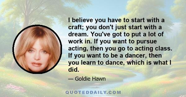 I believe you have to start with a craft; you don't just start with a dream. You've got to put a lot of work in. If you want to pursue acting, then you go to acting class. If you want to be a dancer, then you learn to