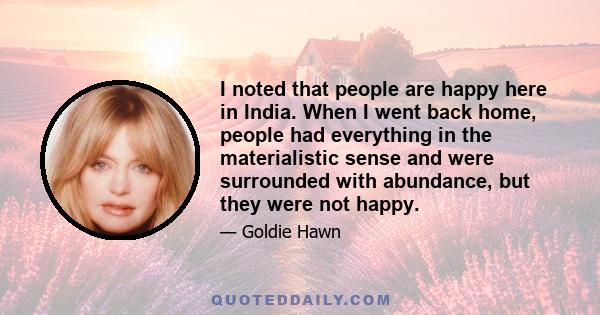 I noted that people are happy here in India. When I went back home, people had everything in the materialistic sense and were surrounded with abundance, but they were not happy.