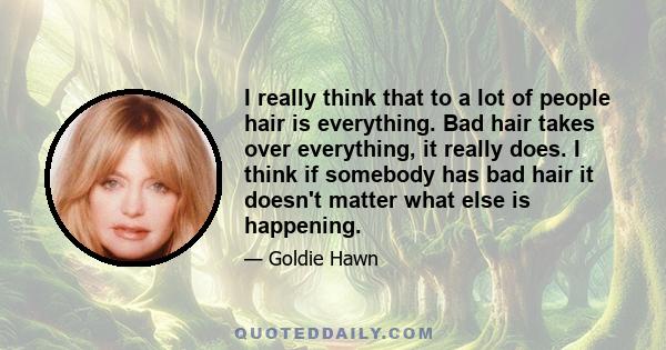 I really think that to a lot of people hair is everything. Bad hair takes over everything, it really does. I think if somebody has bad hair it doesn't matter what else is happening.