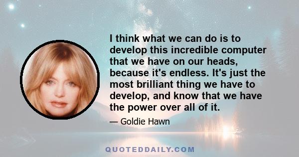 I think what we can do is to develop this incredible computer that we have on our heads, because it's endless. It's just the most brilliant thing we have to develop, and know that we have the power over all of it.