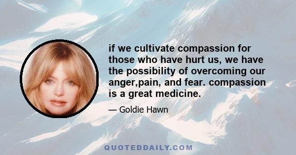 if we cultivate compassion for those who have hurt us, we have the possibility of overcoming our anger,pain, and fear. compassion is a great medicine.