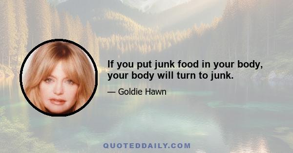 If you put junk food in your body, your body will turn to junk.