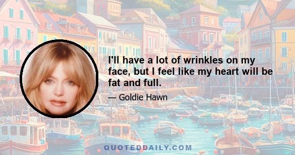 I'll have a lot of wrinkles on my face, but I feel like my heart will be fat and full.