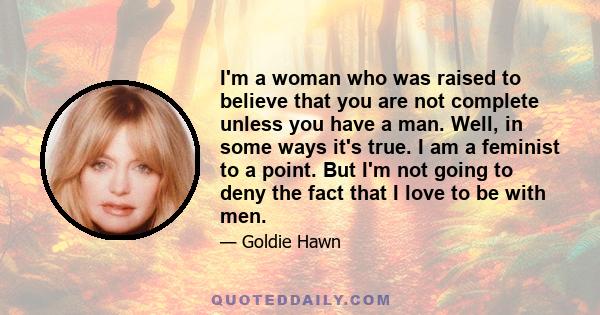 I'm a woman who was raised to believe that you are not complete unless you have a man. Well, in some ways it's true. I am a feminist to a point. But I'm not going to deny the fact that I love to be with men.