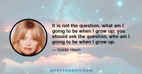 It is not the question, what am I going to be when I grow up; you should ask the question, who am I going to be when I grow up.