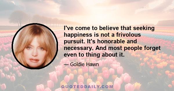 I've come to believe that seeking happiness is not a frivolous pursuit. It's honorable and necessary. And most people forget even to thing about it.