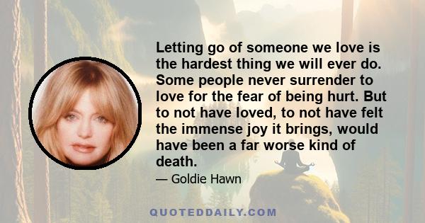 Letting go of someone we love is the hardest thing we will ever do. Some people never surrender to love for the fear of being hurt. But to not have loved, to not have felt the immense joy it brings, would have been a