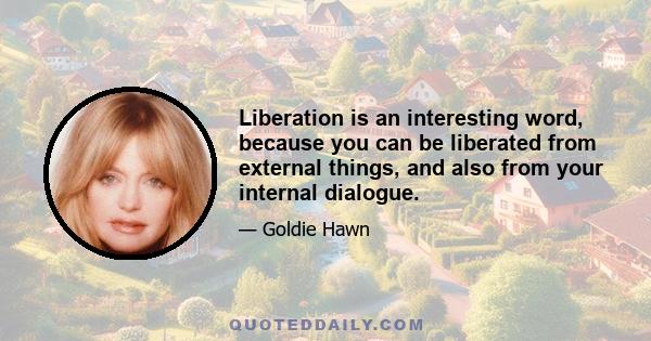 Liberation is an interesting word, because you can be liberated from external things, and also from your internal dialogue.