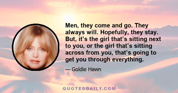 Men, they come and go. They always will. Hopefully, they stay. But, it’s the girl that’s sitting next to you, or the girl that’s sitting across from you, that’s going to get you through everything.